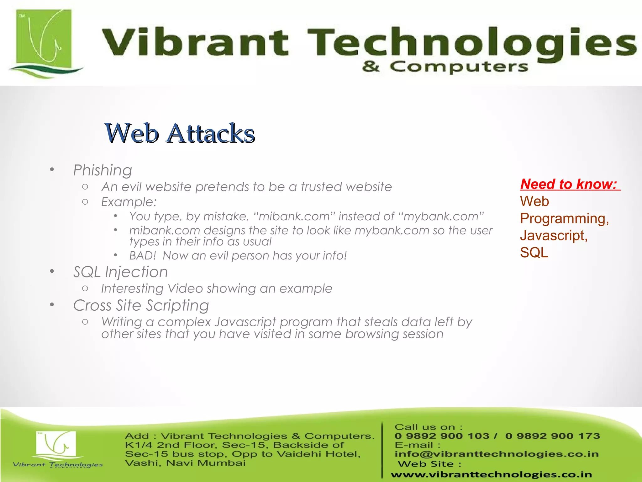 Web AttacksWeb Attacks
• Phishing
o An evil website pretends to be a trusted website
o Example:
• You type, by mistake, “mibank.com” instead of “mybank.com”
• mibank.com designs the site to look like mybank.com so the user
types in their info as usual
• BAD! Now an evil person has your info!
• SQL Injection
o Interesting Video showing an example
• Cross Site Scripting
o Writing a complex Javascript program that steals data left by
other sites that you have visited in same browsing session
Need to know:
Web
Programming,
Javascript,
SQL
 