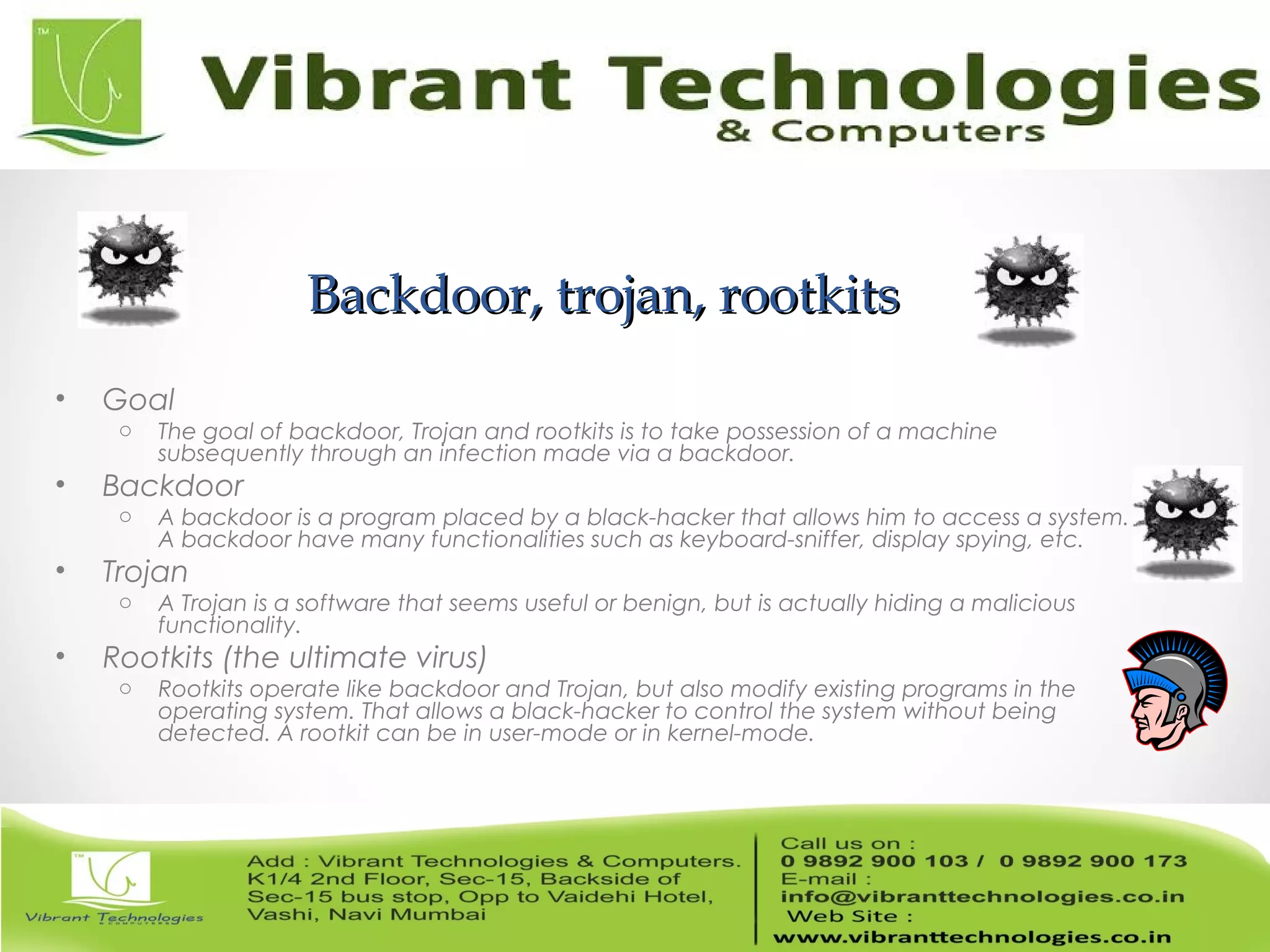 Backdoor, trojan, rootkitsBackdoor, trojan, rootkits
• Goal
o The goal of backdoor, Trojan and rootkits is to take possession of a machine
subsequently through an infection made via a backdoor.
• Backdoor
o A backdoor is a program placed by a black-hacker that allows him to access a system.
A backdoor have many functionalities such as keyboard-sniffer, display spying, etc.
• Trojan
o A Trojan is a software that seems useful or benign, but is actually hiding a malicious
functionality.
• Rootkits (the ultimate virus)
o Rootkits operate like backdoor and Trojan, but also modify existing programs in the
operating system. That allows a black-hacker to control the system without being
detected. A rootkit can be in user-mode or in kernel-mode.
 