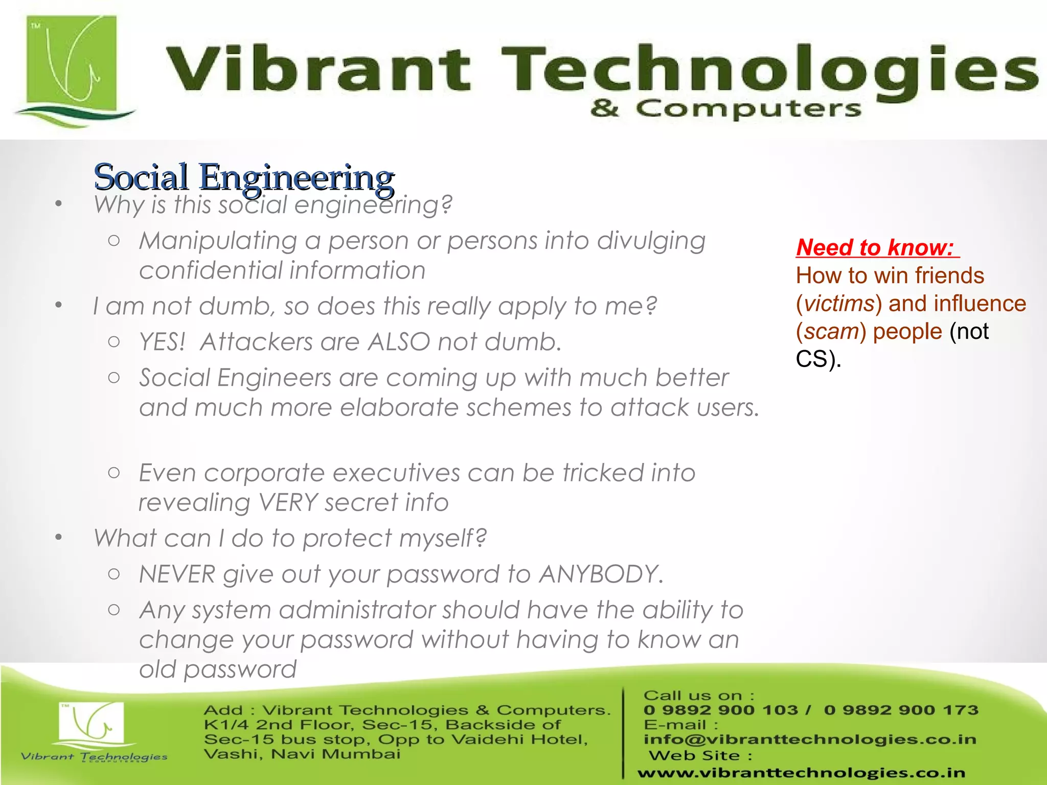 Social EngineeringSocial Engineering
• Why is this social engineering?
o Manipulating a person or persons into divulging
confidential information
• I am not dumb, so does this really apply to me?
o YES! Attackers are ALSO not dumb.
o Social Engineers are coming up with much better
and much more elaborate schemes to attack users.
o Even corporate executives can be tricked into
revealing VERY secret info
• What can I do to protect myself?
o NEVER give out your password to ANYBODY.
o Any system administrator should have the ability to
change your password without having to know an
old password
Need to know:
How to win friends
(victims) and influence
(scam) people (not
CS).
 