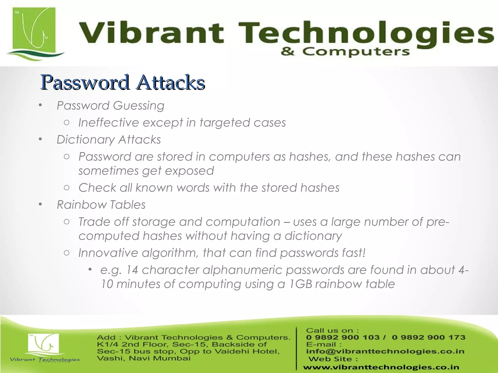 Password AttacksPassword Attacks
• Password Guessing
o Ineffective except in targeted cases
• Dictionary Attacks
o Password are stored in computers as hashes, and these hashes can
sometimes get exposed
o Check all known words with the stored hashes
• Rainbow Tables
o Trade off storage and computation – uses a large number of pre-
computed hashes without having a dictionary
o Innovative algorithm, that can find passwords fast!
• e.g. 14 character alphanumeric passwords are found in about 4-
10 minutes of computing using a 1GB rainbow table
 