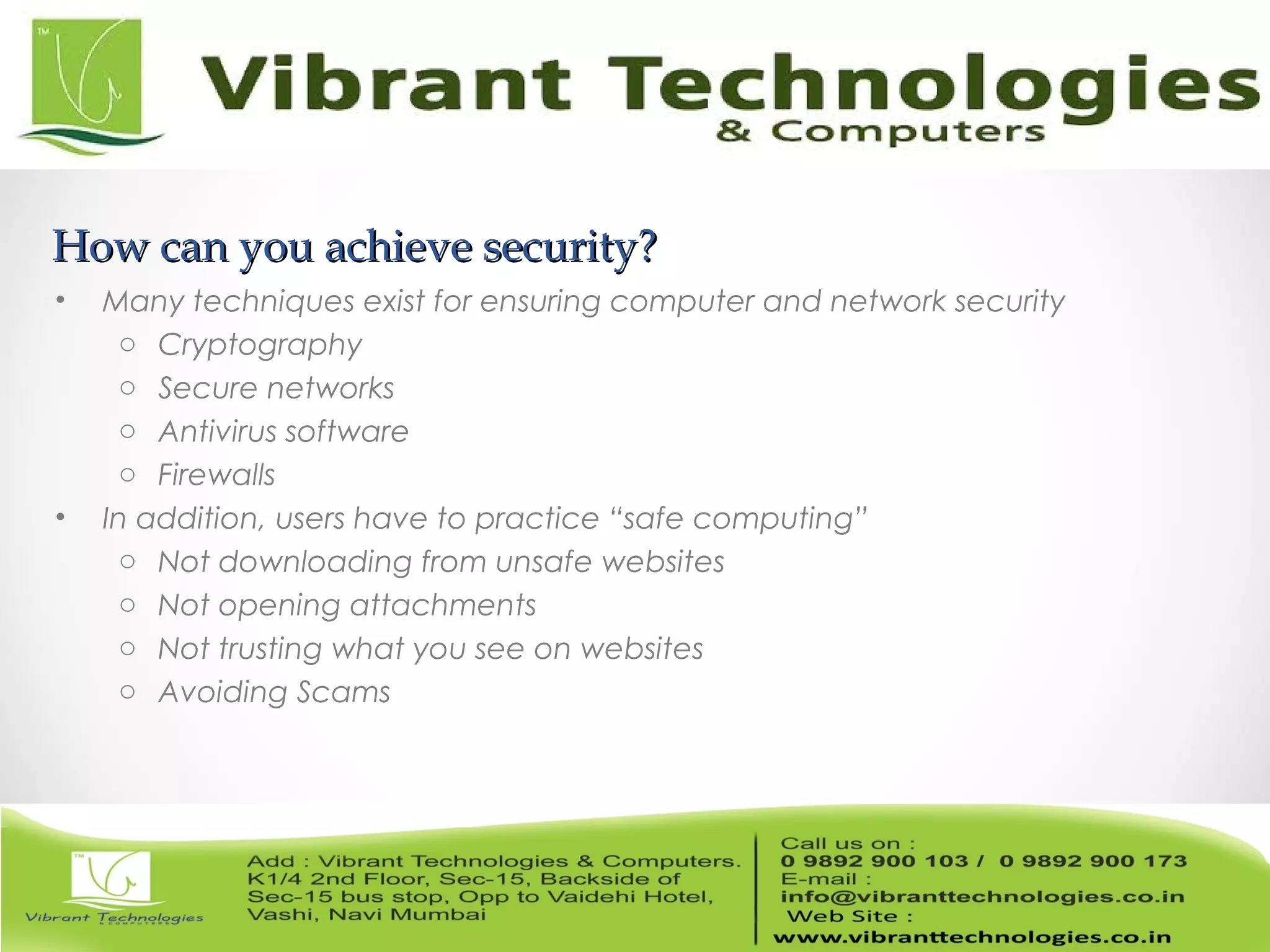 How can you achieve security?How can you achieve security?
• Many techniques exist for ensuring computer and network security
o Cryptography
o Secure networks
o Antivirus software
o Firewalls
• In addition, users have to practice “safe computing”
o Not downloading from unsafe websites
o Not opening attachments
o Not trusting what you see on websites
o Avoiding Scams
 