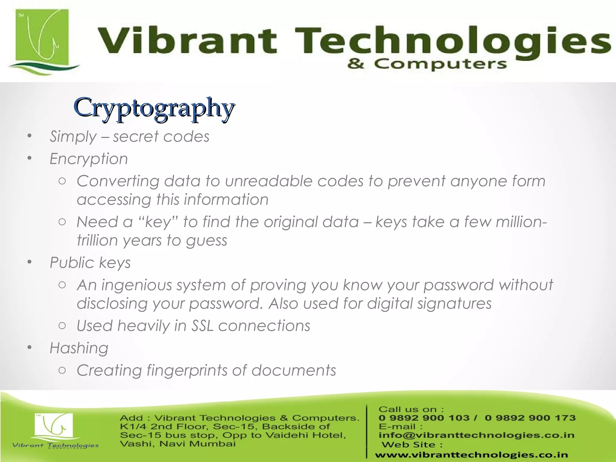 CryptographyCryptography
• Simply – secret codes
• Encryption
o Converting data to unreadable codes to prevent anyone form
accessing this information
o Need a “key” to find the original data – keys take a few million-
trillion years to guess
• Public keys
o An ingenious system of proving you know your password without
disclosing your password. Also used for digital signatures
o Used heavily in SSL connections
• Hashing
o Creating fingerprints of documents
 