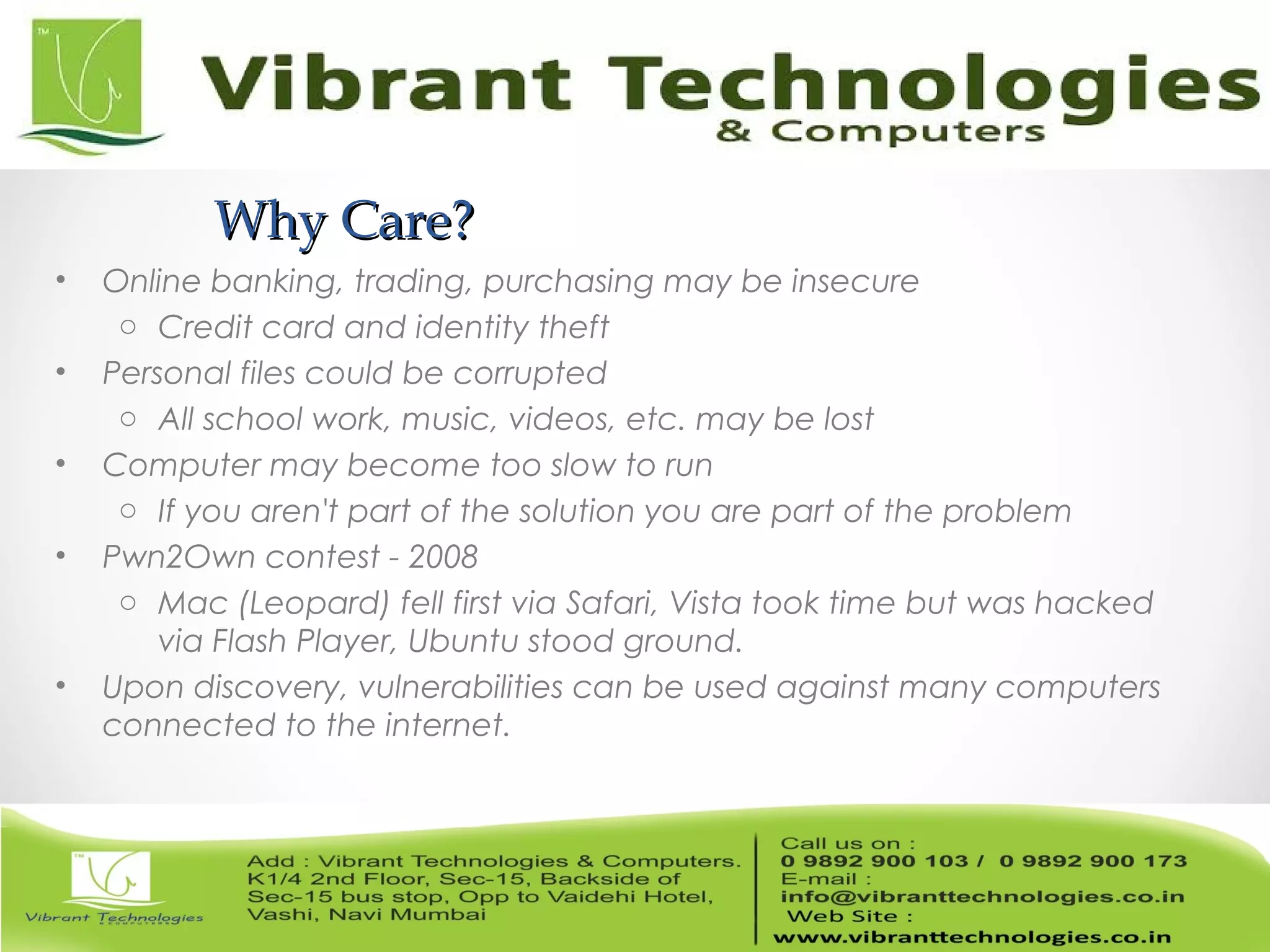 Why Care?Why Care?
• Online banking, trading, purchasing may be insecure
o Credit card and identity theft
• Personal files could be corrupted
o All school work, music, videos, etc. may be lost
• Computer may become too slow to run
o If you aren't part of the solution you are part of the problem
• Pwn2Own contest - 2008
o Mac (Leopard) fell first via Safari, Vista took time but was hacked
via Flash Player, Ubuntu stood ground.
• Upon discovery, vulnerabilities can be used against many computers
connected to the internet.
 
