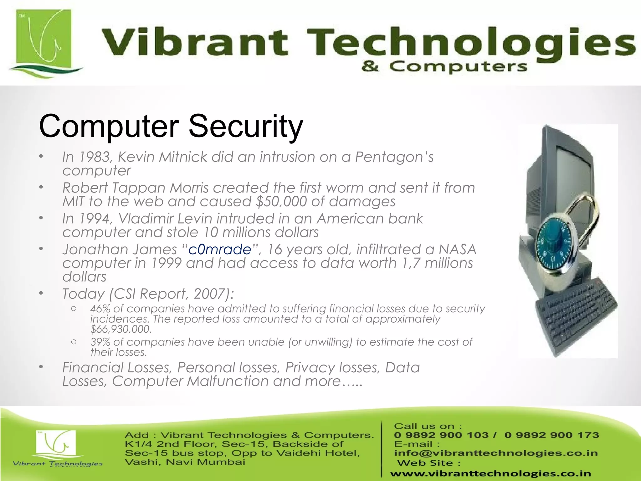 • In 1983, Kevin Mitnick did an intrusion on a Pentagon’s
computer
• Robert Tappan Morris created the first worm and sent it from
MIT to the web and caused $50,000 of damages
• In 1994, Vladimir Levin intruded in an American bank
computer and stole 10 millions dollars
• Jonathan James “c0mrade”, 16 years old, infiltrated a NASA
computer in 1999 and had access to data worth 1,7 millions
dollars
• Today (CSI Report, 2007):
o 46% of companies have admitted to suffering financial losses due to security
incidences. The reported loss amounted to a total of approximately
$66,930,000.
o 39% of companies have been unable (or unwilling) to estimate the cost of
their losses.
• Financial Losses, Personal losses, Privacy losses, Data
Losses, Computer Malfunction and more…..
Computer Security
 
