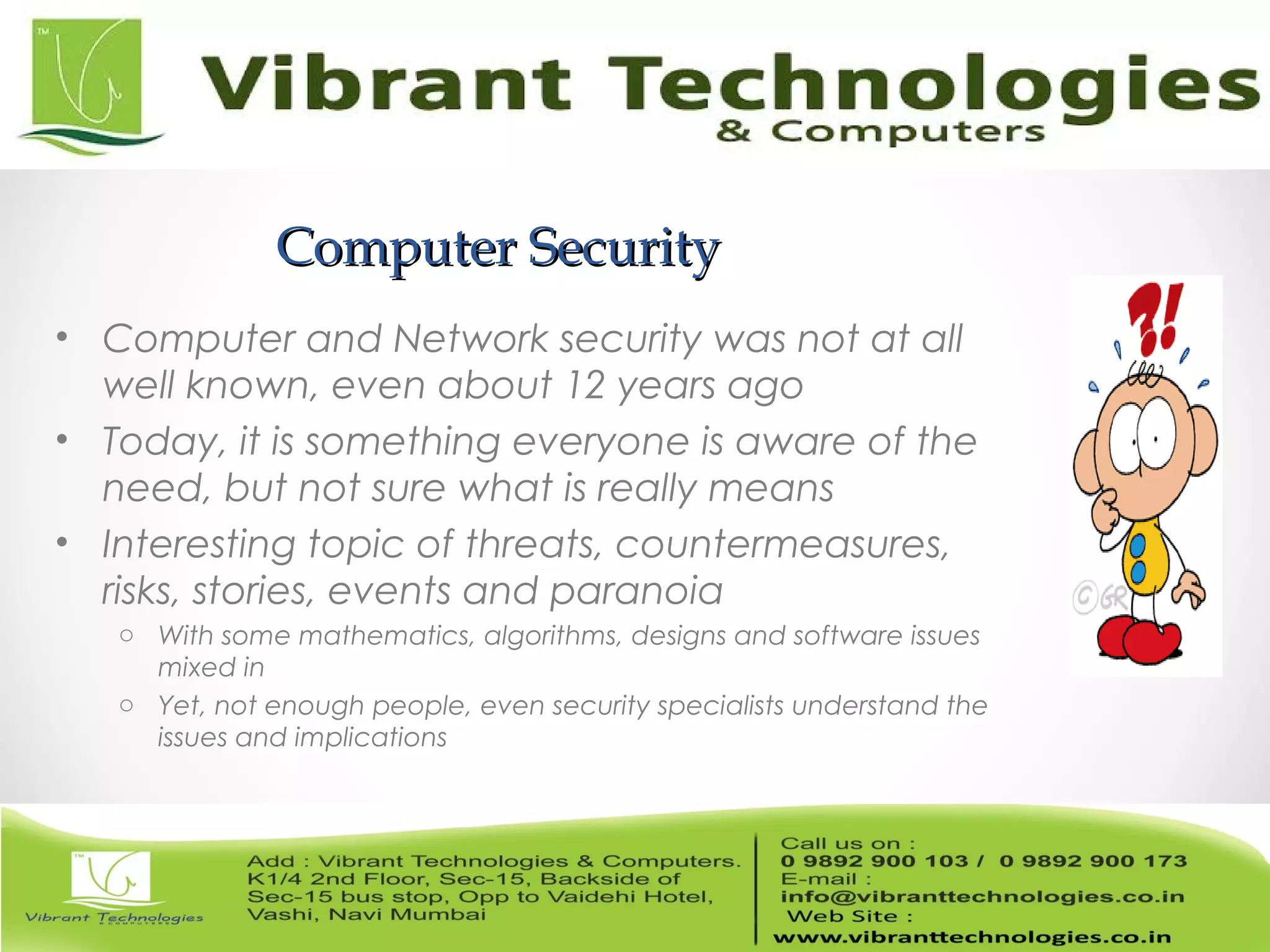 Computer SecurityComputer Security
• Computer and Network security was not at all
well known, even about 12 years ago
• Today, it is something everyone is aware of the
need, but not sure what is really means
• Interesting topic of threats, countermeasures,
risks, stories, events and paranoia
o With some mathematics, algorithms, designs and software issues
mixed in
o Yet, not enough people, even security specialists understand the
issues and implications
 