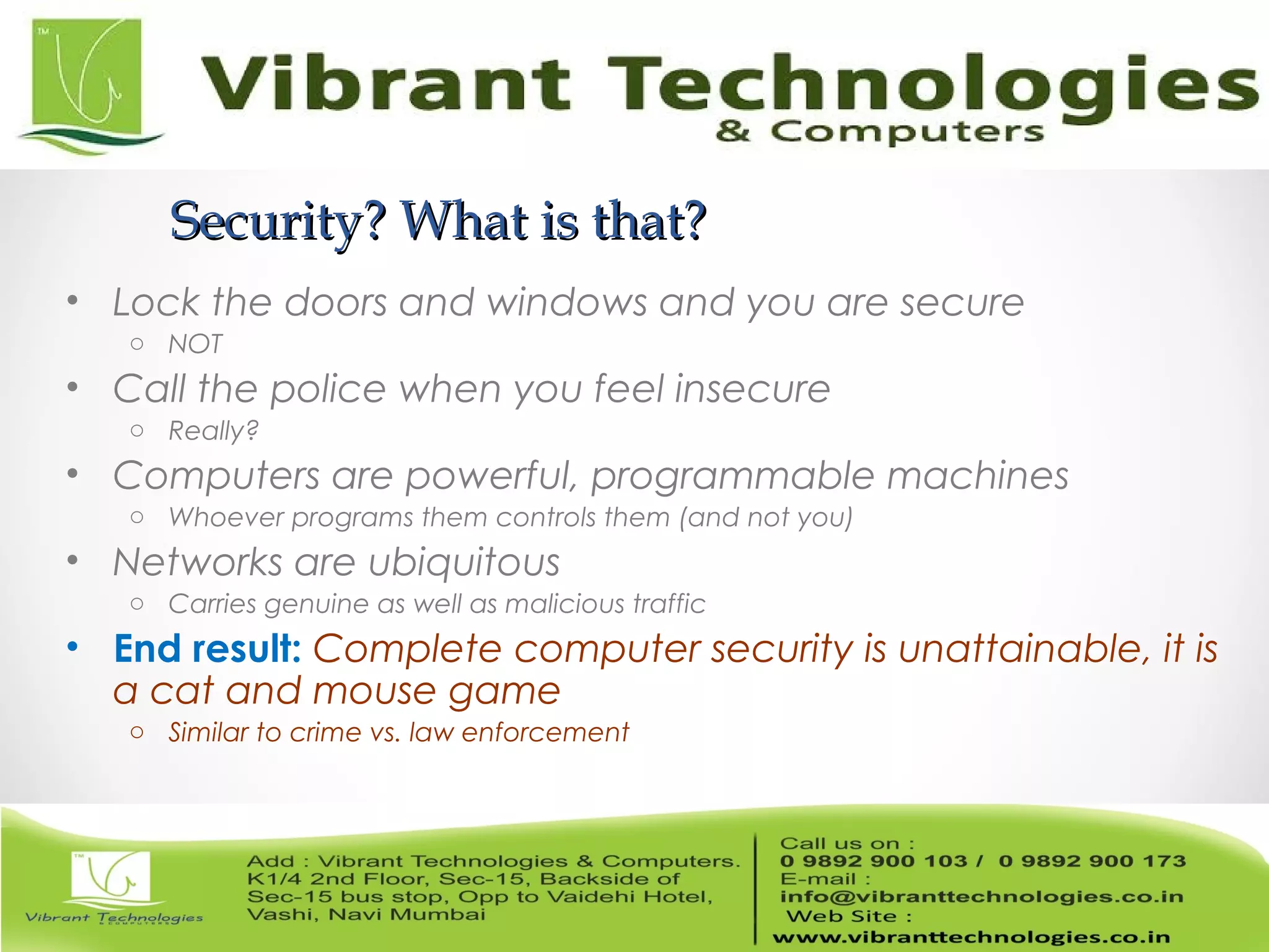 Security? What is that?Security? What is that?
• Lock the doors and windows and you are secure
o NOT
• Call the police when you feel insecure
o Really?
• Computers are powerful, programmable machines
o Whoever programs them controls them (and not you)
• Networks are ubiquitous
o Carries genuine as well as malicious traffic
• End result: Complete computer security is unattainable, it is
a cat and mouse game
o Similar to crime vs. law enforcement
 