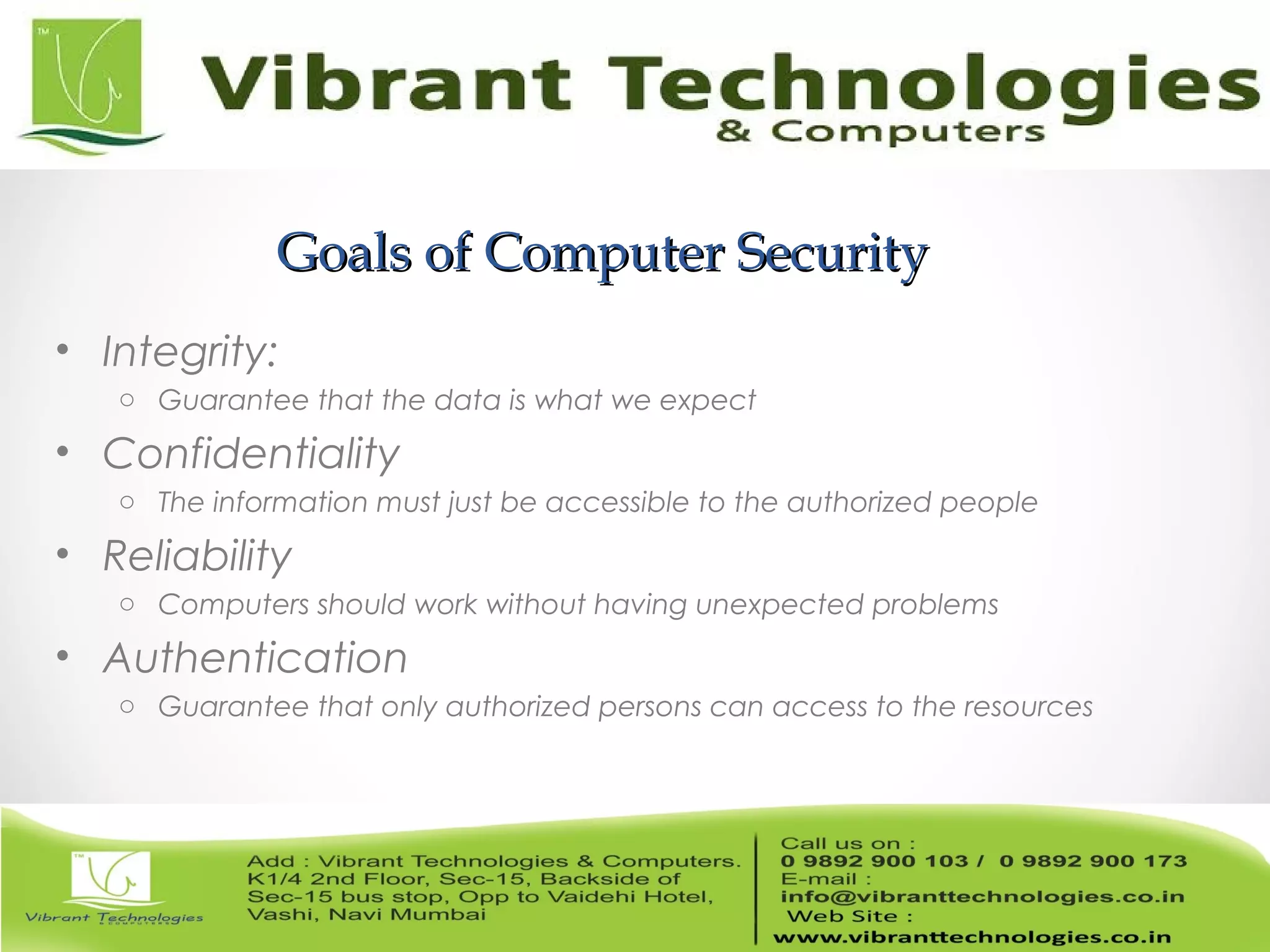 Goals of Computer SecurityGoals of Computer Security
• Integrity:
o Guarantee that the data is what we expect
• Confidentiality
o The information must just be accessible to the authorized people
• Reliability
o Computers should work without having unexpected problems
• Authentication
o Guarantee that only authorized persons can access to the resources
 