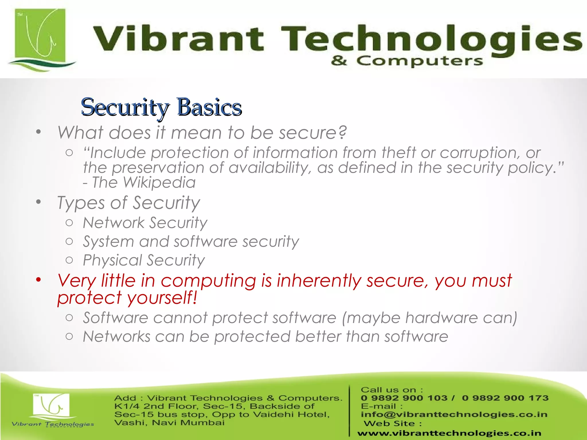 Security BasicsSecurity Basics
• What does it mean to be secure?
o “Include protection of information from theft or corruption, or
the preservation of availability, as defined in the security policy.”
- The Wikipedia
• Types of Security
o Network Security
o System and software security
o Physical Security
• Very little in computing is inherently secure, you must
protect yourself!
o Software cannot protect software (maybe hardware can)
o Networks can be protected better than software
 
