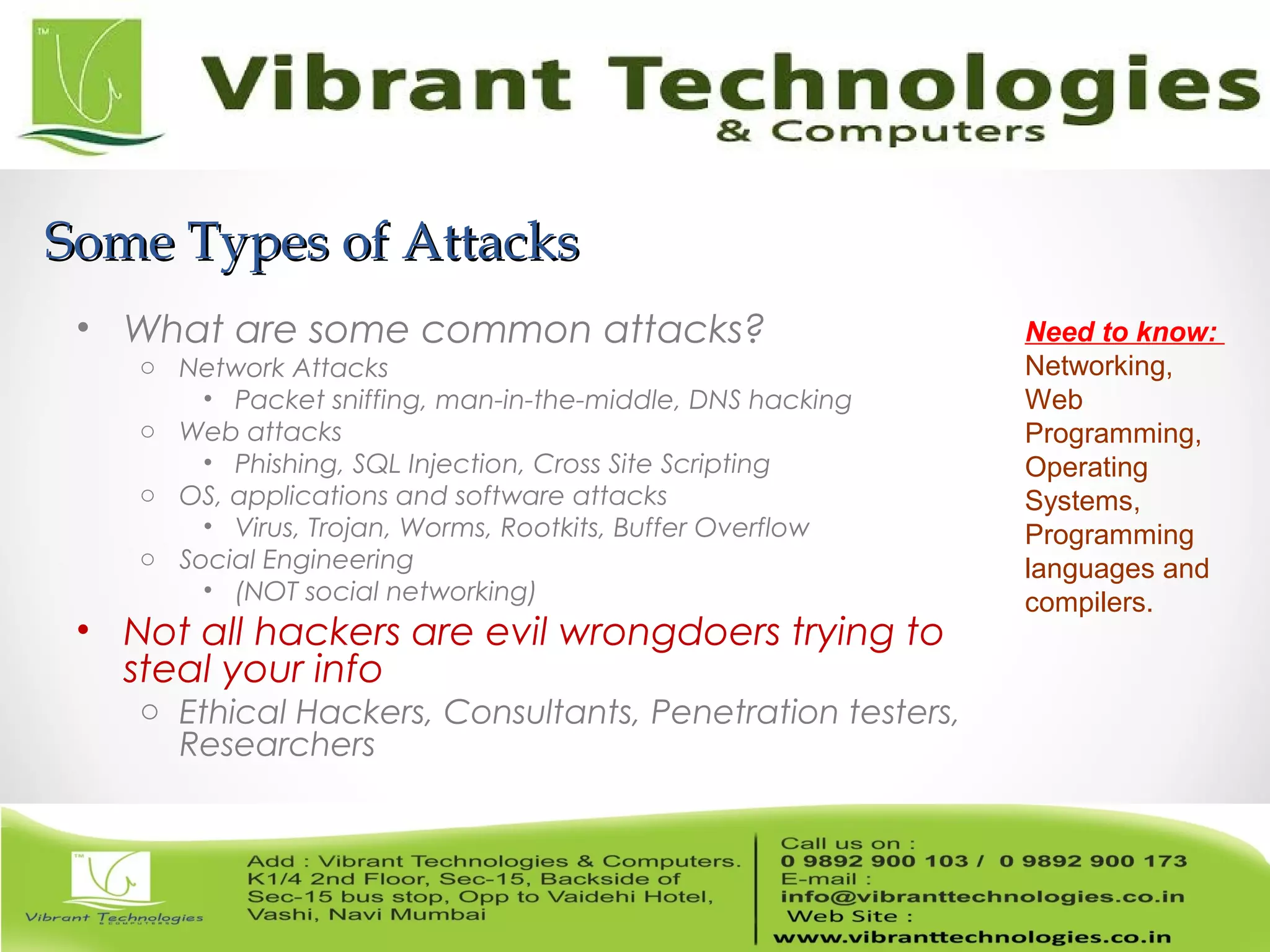 Some Types of AttacksSome Types of Attacks
• What are some common attacks?
o Network Attacks
• Packet sniffing, man-in-the-middle, DNS hacking
o Web attacks
• Phishing, SQL Injection, Cross Site Scripting
o OS, applications and software attacks
• Virus, Trojan, Worms, Rootkits, Buffer Overflow
o Social Engineering
• (NOT social networking)
• Not all hackers are evil wrongdoers trying to
steal your info
o Ethical Hackers, Consultants, Penetration testers,
Researchers
Need to know:
Networking,
Web
Programming,
Operating
Systems,
Programming
languages and
compilers.
 