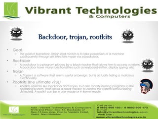 Backdoor, trojan, rootkitsBackdoor, trojan, rootkits
• Goal
o The goal of backdoor, Trojan and rootkits is to take possession of a machine
subsequently through an infection made via a backdoor.
• Backdoor
o A backdoor is a program placed by a black-hacker that allows him to access a system.
A backdoor have many functionalities such as keyboard-sniffer, display spying, etc.
• Trojan
o A Trojan is a software that seems useful or benign, but is actually hiding a malicious
functionality.
• Rootkits (the ultimate virus)
o Rootkits operate like backdoor and Trojan, but also modify existing programs in the
operating system. That allows a black-hacker to control the system without being
detected. A rootkit can be in user-mode or in kernel-mode.
 