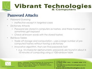 Password AttacksPassword Attacks
• Password Guessing
o Ineffective except in targeted cases
• Dictionary Attacks
o Password are stored in computers as hashes, and these hashes can
sometimes get exposed
o Check all known words with the stored hashes
• Rainbow Tables
o Trade off storage and computation – uses a large number of pre-
computed hashes without having a dictionary
o Innovative algorithm, that can find passwords fast!
• e.g. 14 character alphanumeric passwords are found in about 4-
10 minutes of computing using a 1GB rainbow table
 