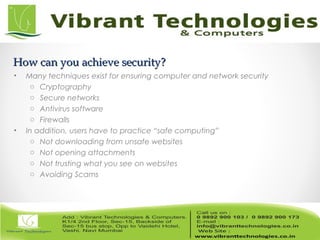 How can you achieve security?How can you achieve security?
• Many techniques exist for ensuring computer and network security
o Cryptography
o Secure networks
o Antivirus software
o Firewalls
• In addition, users have to practice “safe computing”
o Not downloading from unsafe websites
o Not opening attachments
o Not trusting what you see on websites
o Avoiding Scams
 