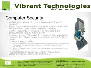 • In 1983, Kevin Mitnick did an intrusion on a Pentagon’s
computer
• Robert Tappan Morris created the first worm and sent it from
MIT to the web and caused $50,000 of damages
• In 1994, Vladimir Levin intruded in an American bank
computer and stole 10 millions dollars
• Jonathan James “c0mrade”, 16 years old, infiltrated a NASA
computer in 1999 and had access to data worth 1,7 millions
dollars
• Today (CSI Report, 2007):
o 46% of companies have admitted to suffering financial losses due to security
incidences. The reported loss amounted to a total of approximately
$66,930,000.
o 39% of companies have been unable (or unwilling) to estimate the cost of
their losses.
• Financial Losses, Personal losses, Privacy losses, Data
Losses, Computer Malfunction and more…..
Computer Security
 