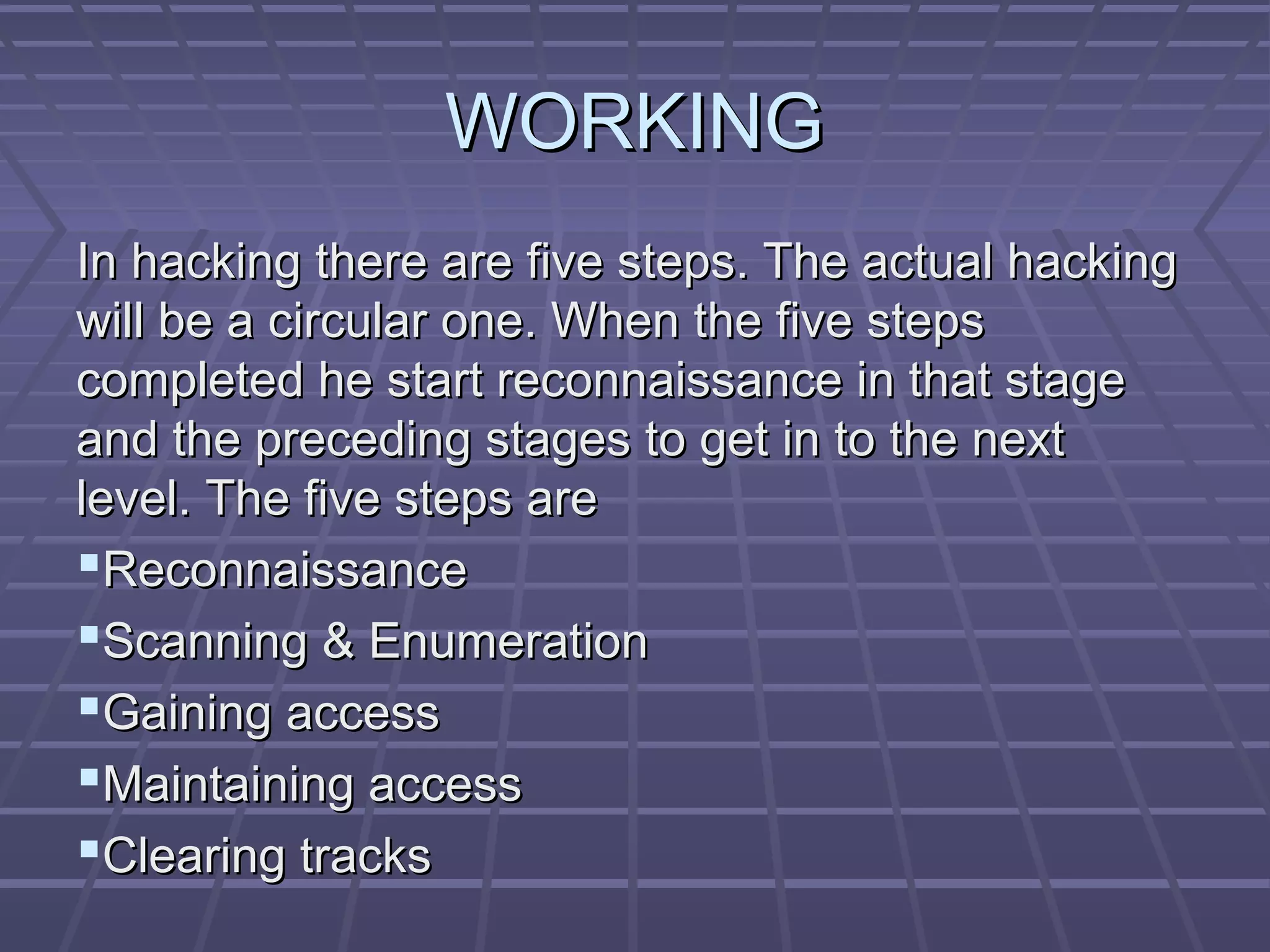 WORKINGWORKING
In hacking there are five steps. The actual hackingIn hacking there are five steps. The actual hacking
will be a circular one. When the five stepswill be a circular one. When the five steps
completed he start reconnaissance in that stagecompleted he start reconnaissance in that stage
and the preceding stages to get in to the nextand the preceding stages to get in to the next
level. The five steps arelevel. The five steps are
ReconnaissanceReconnaissance
Scanning & EnumerationScanning & Enumeration
Gaining accessGaining access
Maintaining accessMaintaining access
Clearing tracksClearing tracks
 