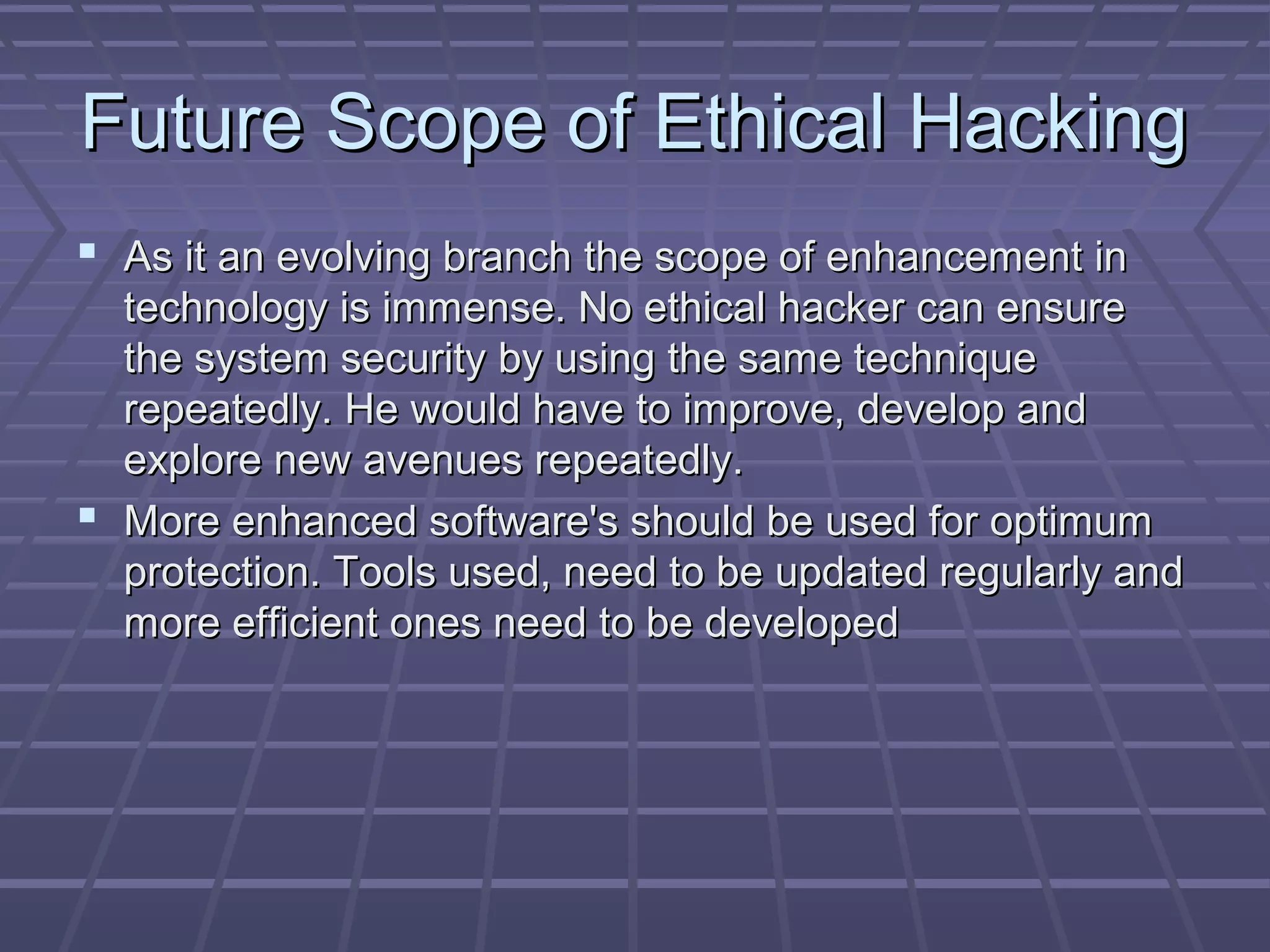 Future Scope of Ethical HackingFuture Scope of Ethical Hacking
 As it an evolving branch the scope of enhancement inAs it an evolving branch the scope of enhancement in
technology is immense. No ethical hacker can ensuretechnology is immense. No ethical hacker can ensure
the system security by using the same techniquethe system security by using the same technique
repeatedly. He would have to improve, develop andrepeatedly. He would have to improve, develop and
explore new avenues repeatedly.explore new avenues repeatedly.
 More enhanced software's should be used for optimumMore enhanced software's should be used for optimum
protection. Tools used, need to be updated regularly andprotection. Tools used, need to be updated regularly and
more efficient ones need to be developedmore efficient ones need to be developed
 