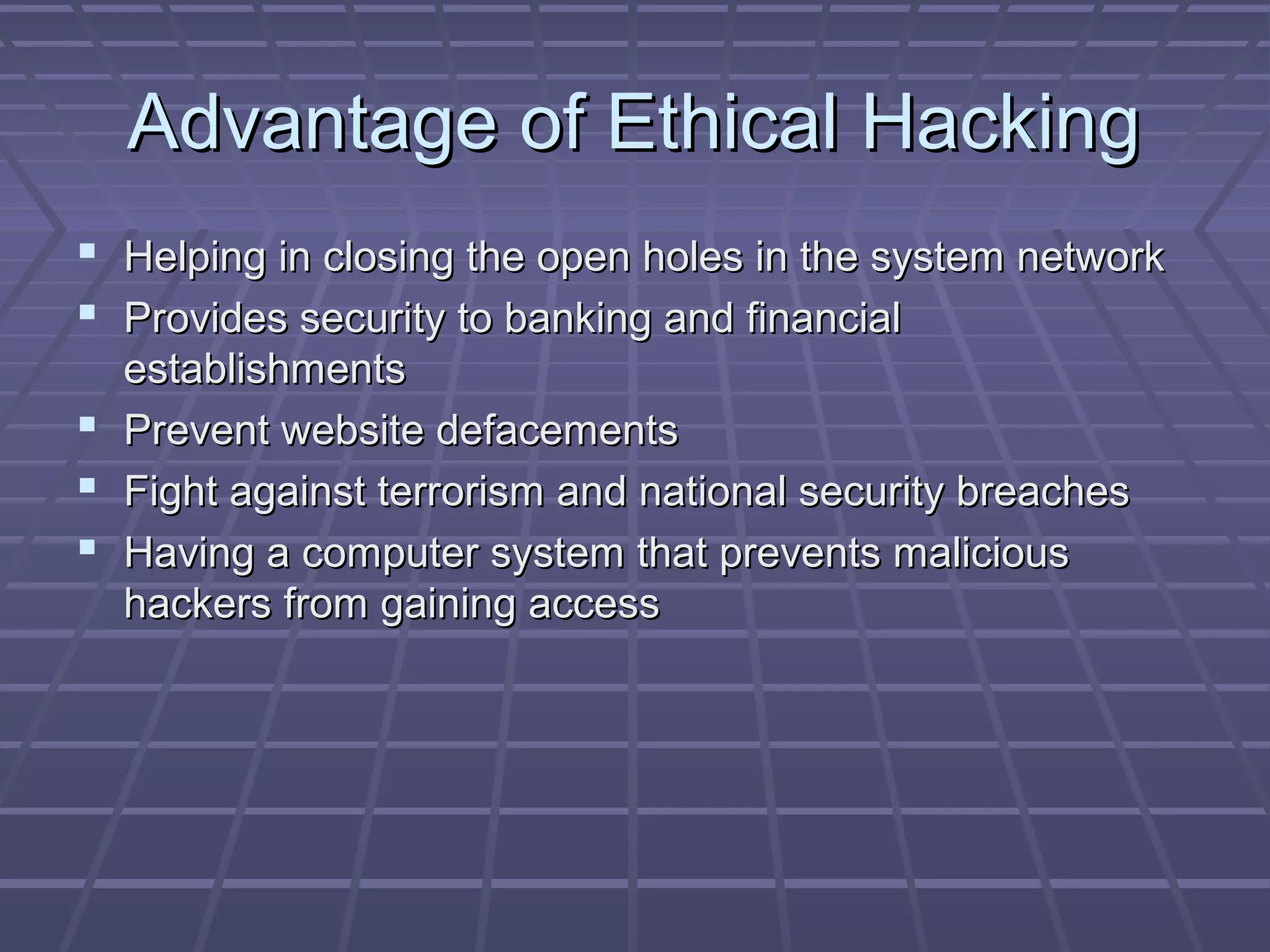 Advantage of Ethical HackingAdvantage of Ethical Hacking
 Helping in closing the open holes in the system networkHelping in closing the open holes in the system network
 Provides security to banking and financialProvides security to banking and financial
establishmentsestablishments
 Prevent website defacementsPrevent website defacements
 Fight against terrorism and national security breachesFight against terrorism and national security breaches
 Having a computer system that prevents maliciousHaving a computer system that prevents malicious
hackers from gaining accesshackers from gaining access
 