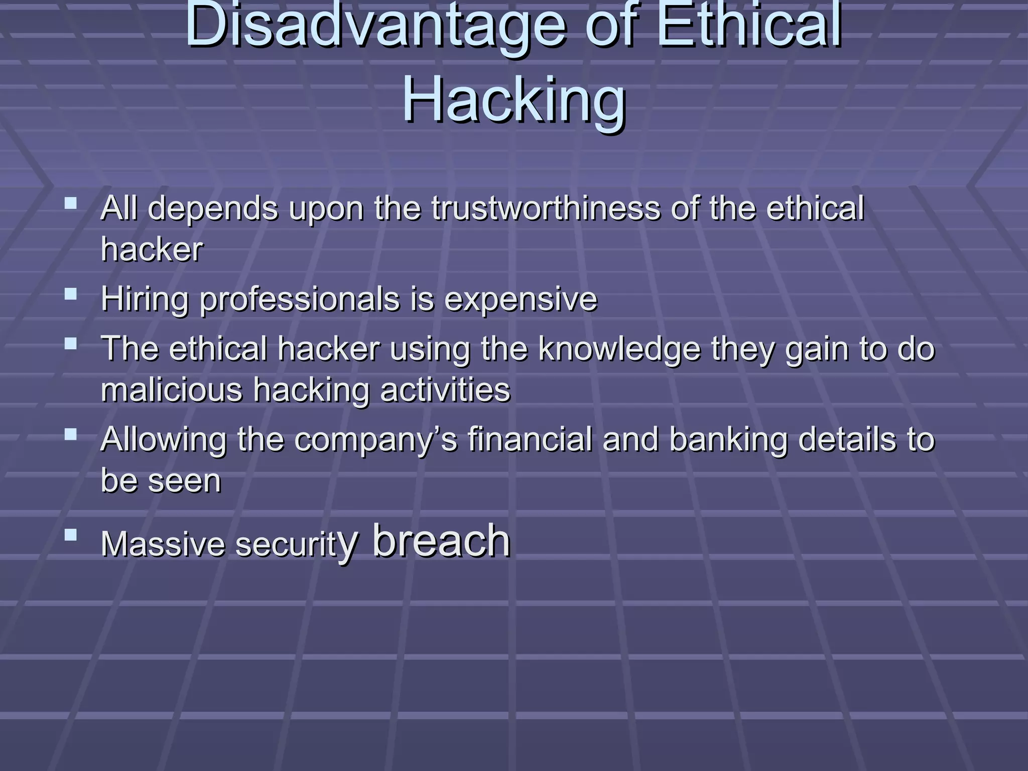 Disadvantage of EthicalDisadvantage of Ethical
HackingHacking
 All depends upon the trustworthiness of the ethicalAll depends upon the trustworthiness of the ethical
hackerhacker
 Hiring professionals is expensiveHiring professionals is expensive
 The ethical hacker using the knowledge they gain to doThe ethical hacker using the knowledge they gain to do
malicious hacking activitiesmalicious hacking activities
 Allowing the company’s financial and banking details toAllowing the company’s financial and banking details to
be seenbe seen
 Massive securitMassive security breachy breach
 