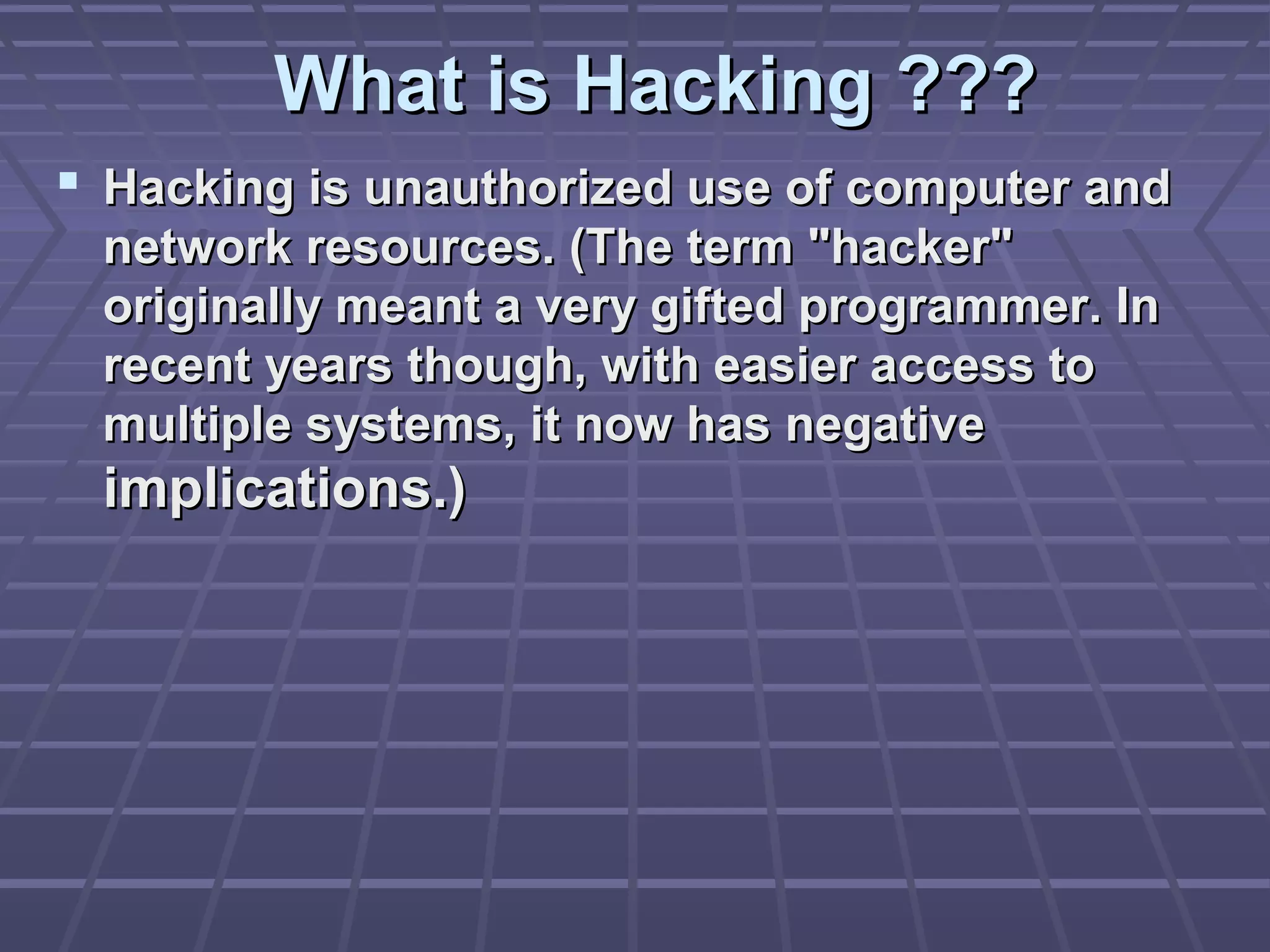 What is Hacking ???What is Hacking ???
 Hacking is unauthorized use of computer andHacking is unauthorized use of computer and
network resources. (The term "hacker"network resources. (The term "hacker"
originally meant a very gifted programmer. Inoriginally meant a very gifted programmer. In
recent years though, with easier access torecent years though, with easier access to
multiple systems, it now has negativemultiple systems, it now has negative
implications.)implications.)
 