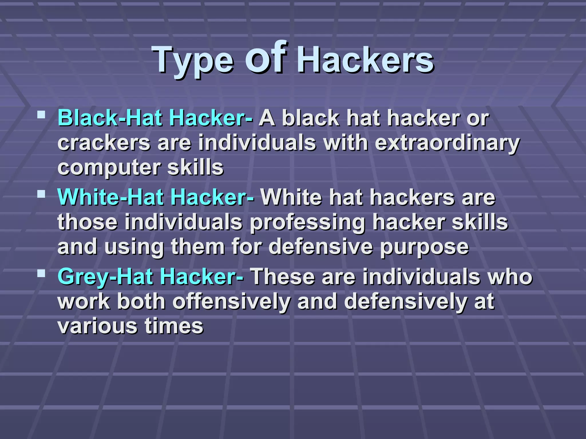 TypeType ofof HackersHackers
 Black-Hat Hacker-Black-Hat Hacker- A black hat hacker orA black hat hacker or
crackers are individuals with extraordinarycrackers are individuals with extraordinary
computer skillscomputer skills
 White-Hat Hacker-White-Hat Hacker- White hat hackers areWhite hat hackers are
those individuals professing hacker skillsthose individuals professing hacker skills
and using them for defensive purposeand using them for defensive purpose
 Grey-Hat Hacker-Grey-Hat Hacker- These are individuals whoThese are individuals who
work both offensively and defensively atwork both offensively and defensively at
various timesvarious times
 