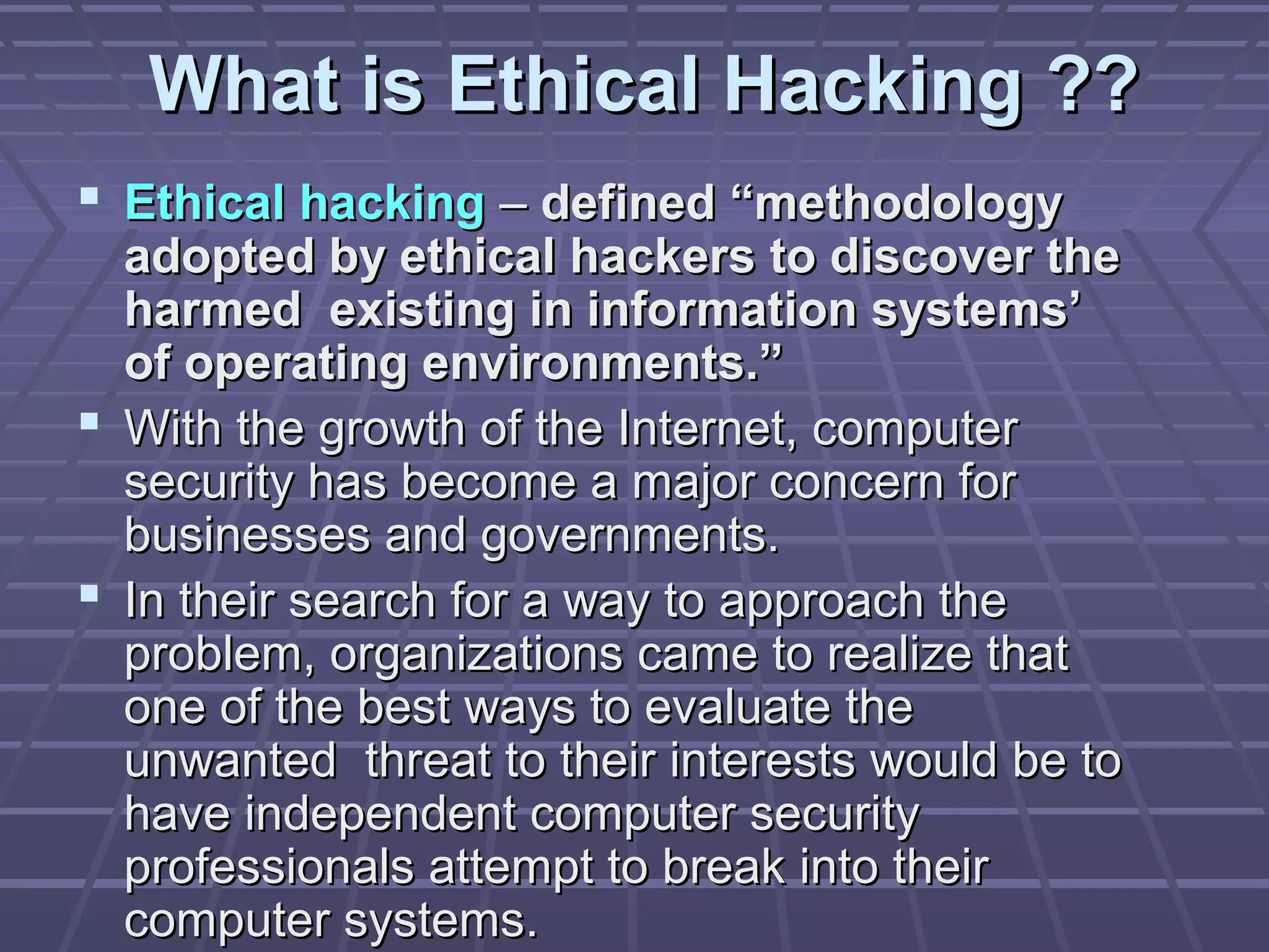 What is Ethical Hacking ??What is Ethical Hacking ??
 Ethical hackingEthical hacking –– defined “methodologydefined “methodology
adopted by ethical hackers to discover theadopted by ethical hackers to discover the
harmed existing in information systems’harmed existing in information systems’
of operating environments.”of operating environments.”
 With the growth of the Internet, computerWith the growth of the Internet, computer
security has become a major concern forsecurity has become a major concern for
businesses and governments.businesses and governments.
 In their search for a way to approach theIn their search for a way to approach the
problem, organizations came to realize thatproblem, organizations came to realize that
one of the best ways to evaluate theone of the best ways to evaluate the
unwanted threat to their interests would be tounwanted threat to their interests would be to
have independent computer securityhave independent computer security
professionals attempt to break into theirprofessionals attempt to break into their
computer systems.computer systems.
 