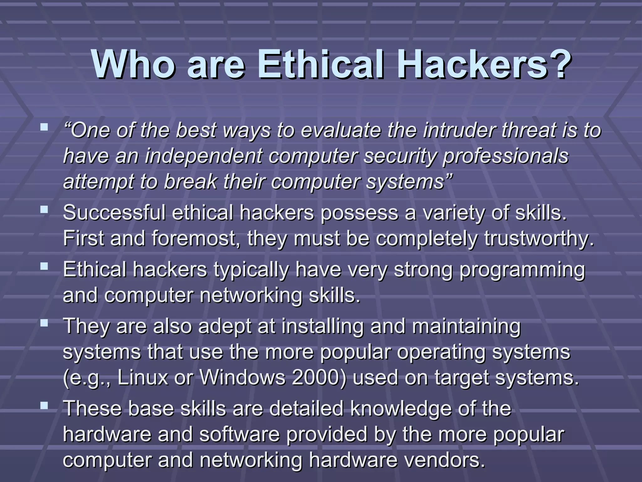 Who are Ethical Hackers?Who are Ethical Hackers?
 ““One of the best ways to evaluate the intruder threat is toOne of the best ways to evaluate the intruder threat is to
have an independent computer security professionalshave an independent computer security professionals
attempt to break their computer systems”attempt to break their computer systems”
 Successful ethical hackers possess a variety of skills.Successful ethical hackers possess a variety of skills.
First and foremost, they must be completely trustworthy.First and foremost, they must be completely trustworthy.
 Ethical hackers typically have very strong programmingEthical hackers typically have very strong programming
and computer networking skills.and computer networking skills.
 They are also adept at installing and maintainingThey are also adept at installing and maintaining
systems that use the more popular operating systemssystems that use the more popular operating systems
(e.g., Linux or Windows 2000) used on target systems.(e.g., Linux or Windows 2000) used on target systems.
 These base skills are detailed knowledge of theThese base skills are detailed knowledge of the
hardware and software provided by the more popularhardware and software provided by the more popular
computer and networking hardware vendors.computer and networking hardware vendors.
 