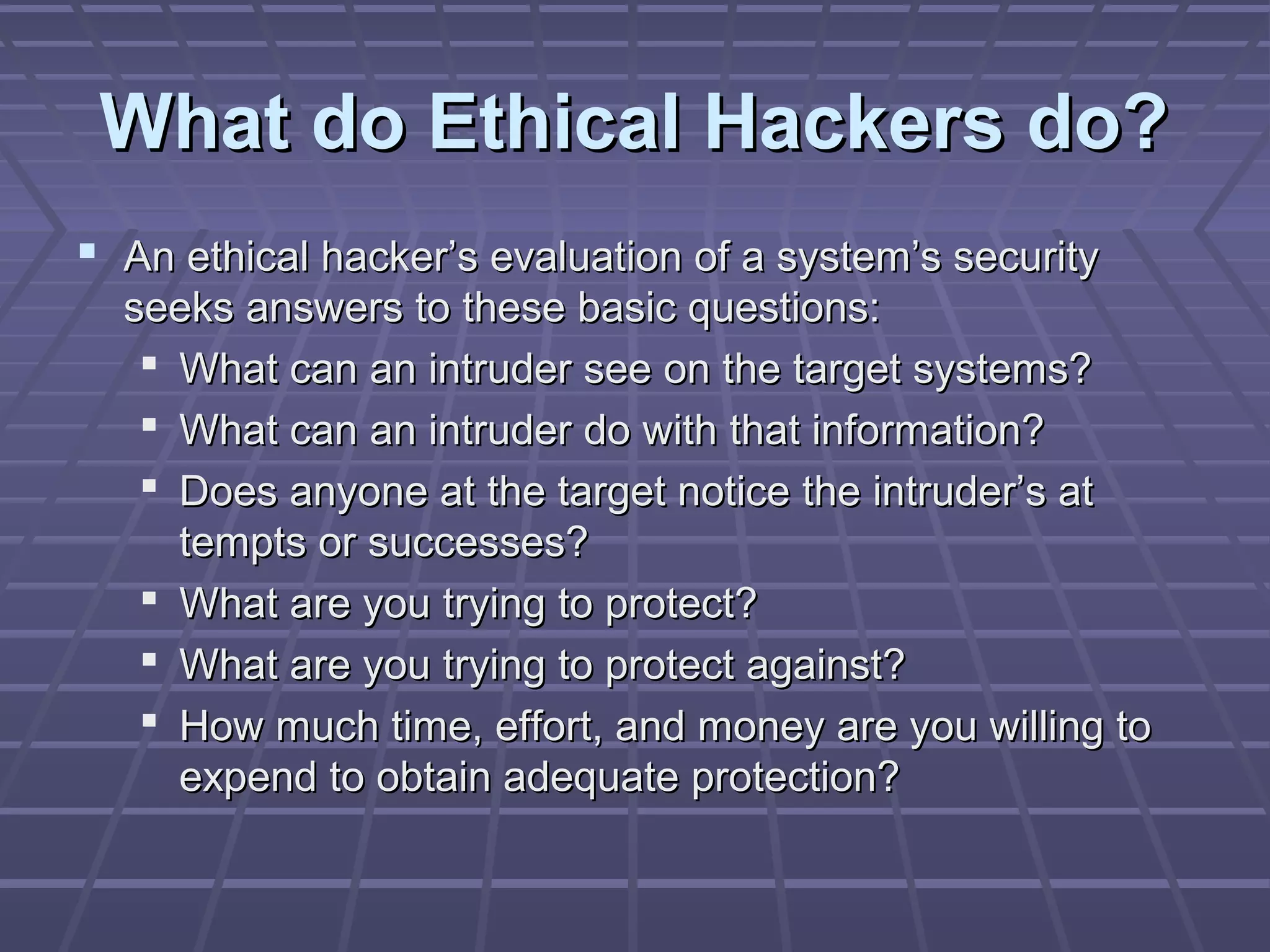 What do Ethical Hackers do?What do Ethical Hackers do?
 An ethical hacker’s evaluation of a system’s securityAn ethical hacker’s evaluation of a system’s security
seeks answers to these basic questions:seeks answers to these basic questions:
 What can an intruder see on the target systems?What can an intruder see on the target systems?
 What can an intruder do with that information?What can an intruder do with that information?
 Does anyone at the target notice the intruder’s atDoes anyone at the target notice the intruder’s at
tempts or successes?tempts or successes?
 What are you trying to protect?What are you trying to protect?
 What are you trying to protect against?What are you trying to protect against?
 How much time, effort, and money are you willing toHow much time, effort, and money are you willing to
expend to obtain adequate protection?expend to obtain adequate protection?
 