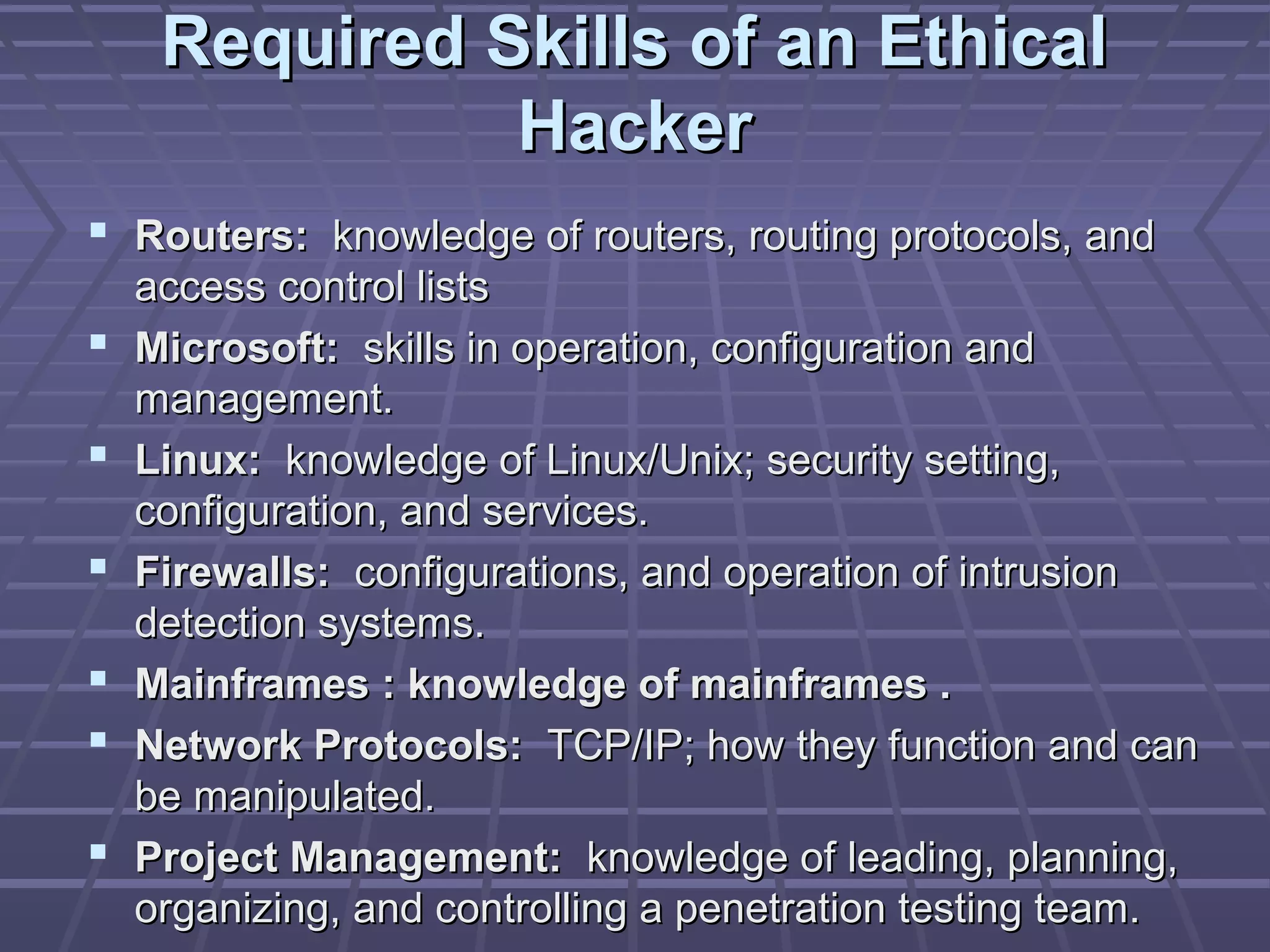 Required Skills of an EthicalRequired Skills of an Ethical
HackerHacker
 Routers:Routers: knowledge of routers, routing protocols, andknowledge of routers, routing protocols, and
access control listsaccess control lists
 Microsoft:Microsoft: skills in operation, configuration andskills in operation, configuration and
management.management.
 Linux:Linux: knowledge of Linux/Unix; security setting,knowledge of Linux/Unix; security setting,
configuration, and services.configuration, and services.
 Firewalls:Firewalls: configurations, and operation of intrusionconfigurations, and operation of intrusion
detection systems.detection systems.
 Mainframes : knowledge of mainframes .Mainframes : knowledge of mainframes .
 Network Protocols:Network Protocols: TCP/IP; how they function and canTCP/IP; how they function and can
be manipulated.be manipulated.
 Project Management:Project Management: knowledge of leading, planning,knowledge of leading, planning,
organizing, and controlling a penetration testing team.organizing, and controlling a penetration testing team.
 