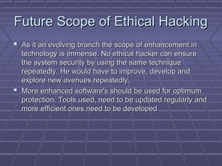 Future Scope of Ethical HackingFuture Scope of Ethical Hacking
 As it an evolving branch the scope of enhancement inAs it an evolving branch the scope of enhancement in
technology is immense. No ethical hacker can ensuretechnology is immense. No ethical hacker can ensure
the system security by using the same techniquethe system security by using the same technique
repeatedly. He would have to improve, develop andrepeatedly. He would have to improve, develop and
explore new avenues repeatedly.explore new avenues repeatedly.
 More enhanced software's should be used for optimumMore enhanced software's should be used for optimum
protection. Tools used, need to be updated regularly andprotection. Tools used, need to be updated regularly and
more efficient ones need to be developedmore efficient ones need to be developed
 