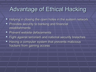 Advantage of Ethical HackingAdvantage of Ethical Hacking
 Helping in closing the open holes in the system networkHelping in closing the open holes in the system network
 Provides security to banking and financialProvides security to banking and financial
establishmentsestablishments
 Prevent website defacementsPrevent website defacements
 Fight against terrorism and national security breachesFight against terrorism and national security breaches
 Having a computer system that prevents maliciousHaving a computer system that prevents malicious
hackers from gaining accesshackers from gaining access
 