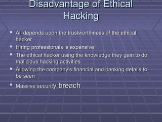 Disadvantage of EthicalDisadvantage of Ethical
HackingHacking
 All depends upon the trustworthiness of the ethicalAll depends upon the trustworthiness of the ethical
hackerhacker
 Hiring professionals is expensiveHiring professionals is expensive
 The ethical hacker using the knowledge they gain to doThe ethical hacker using the knowledge they gain to do
malicious hacking activitiesmalicious hacking activities
 Allowing the company’s financial and banking details toAllowing the company’s financial and banking details to
be seenbe seen
 Massive securitMassive security breachy breach
 