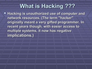 What is Hacking ???What is Hacking ???
 Hacking is unauthorized use of computer andHacking is unauthorized use of computer and
network resources. (The term "hacker"network resources. (The term "hacker"
originally meant a very gifted programmer. Inoriginally meant a very gifted programmer. In
recent years though, with easier access torecent years though, with easier access to
multiple systems, it now has negativemultiple systems, it now has negative
implications.)implications.)
 