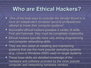 Who are Ethical Hackers?Who are Ethical Hackers?
 ““One of the best ways to evaluate the intruder threat is toOne of the best ways to evaluate the intruder threat is to
have an independent computer security professionalshave an independent computer security professionals
attempt to break their computer systems”attempt to break their computer systems”
 Successful ethical hackers possess a variety of skills.Successful ethical hackers possess a variety of skills.
First and foremost, they must be completely trustworthy.First and foremost, they must be completely trustworthy.
 Ethical hackers typically have very strong programmingEthical hackers typically have very strong programming
and computer networking skills.and computer networking skills.
 They are also adept at installing and maintainingThey are also adept at installing and maintaining
systems that use the more popular operating systemssystems that use the more popular operating systems
(e.g., Linux or Windows 2000) used on target systems.(e.g., Linux or Windows 2000) used on target systems.
 These base skills are detailed knowledge of theThese base skills are detailed knowledge of the
hardware and software provided by the more popularhardware and software provided by the more popular
computer and networking hardware vendors.computer and networking hardware vendors.
 