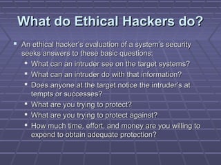 What do Ethical Hackers do?What do Ethical Hackers do?
 An ethical hacker’s evaluation of a system’s securityAn ethical hacker’s evaluation of a system’s security
seeks answers to these basic questions:seeks answers to these basic questions:
 What can an intruder see on the target systems?What can an intruder see on the target systems?
 What can an intruder do with that information?What can an intruder do with that information?
 Does anyone at the target notice the intruder’s atDoes anyone at the target notice the intruder’s at
tempts or successes?tempts or successes?
 What are you trying to protect?What are you trying to protect?
 What are you trying to protect against?What are you trying to protect against?
 How much time, effort, and money are you willing toHow much time, effort, and money are you willing to
expend to obtain adequate protection?expend to obtain adequate protection?
 