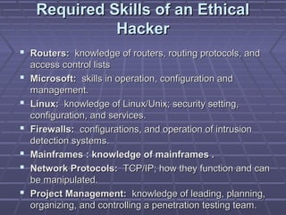 Required Skills of an EthicalRequired Skills of an Ethical
HackerHacker
 Routers:Routers: knowledge of routers, routing protocols, andknowledge of routers, routing protocols, and
access control listsaccess control lists
 Microsoft:Microsoft: skills in operation, configuration andskills in operation, configuration and
management.management.
 Linux:Linux: knowledge of Linux/Unix; security setting,knowledge of Linux/Unix; security setting,
configuration, and services.configuration, and services.
 Firewalls:Firewalls: configurations, and operation of intrusionconfigurations, and operation of intrusion
detection systems.detection systems.
 Mainframes : knowledge of mainframes .Mainframes : knowledge of mainframes .
 Network Protocols:Network Protocols: TCP/IP; how they function and canTCP/IP; how they function and can
be manipulated.be manipulated.
 Project Management:Project Management: knowledge of leading, planning,knowledge of leading, planning,
organizing, and controlling a penetration testing team.organizing, and controlling a penetration testing team.
 