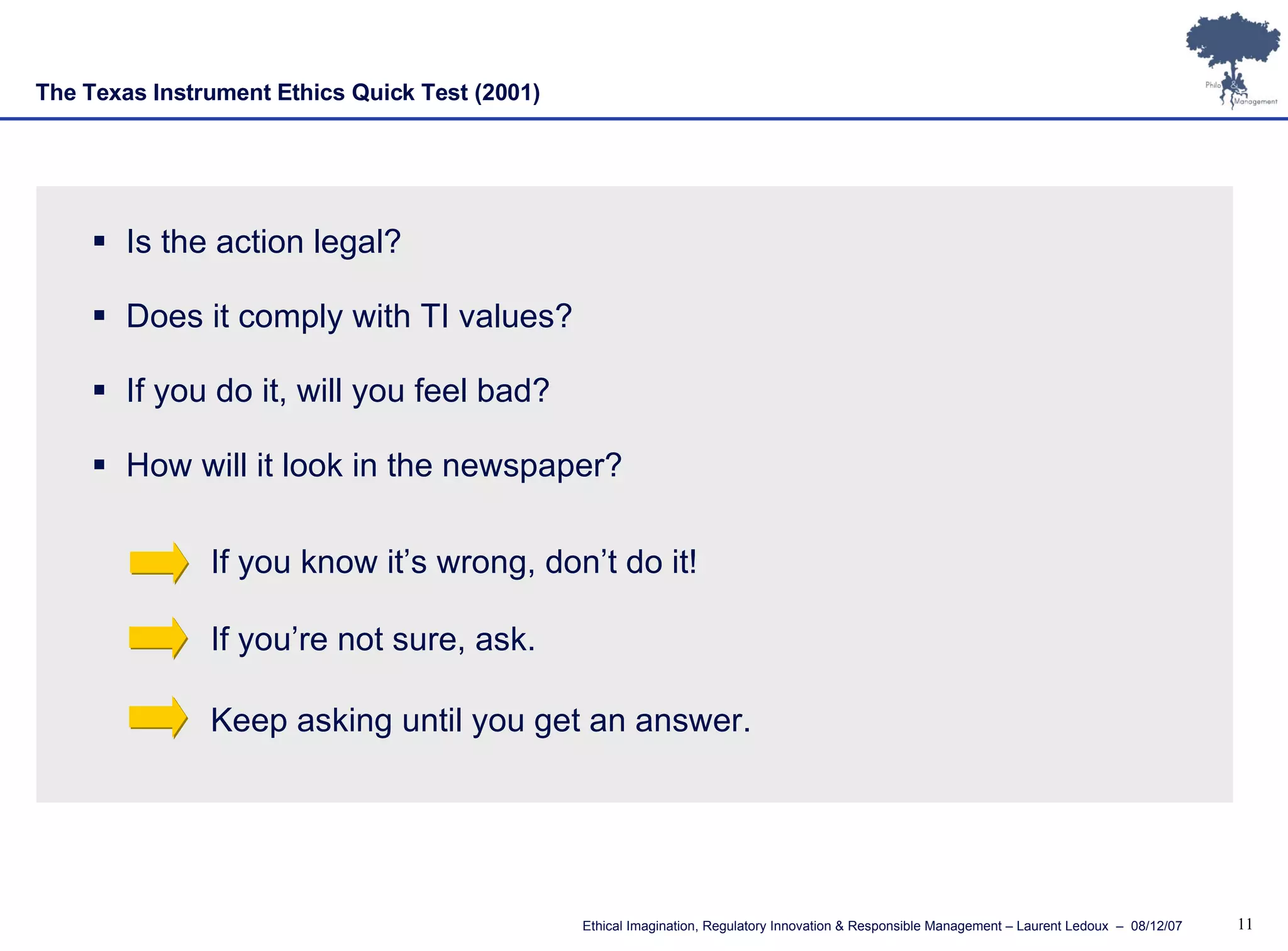 The Texas Instrument Ethics Quick Test   (2001) Is the action legal? Does it comply with TI values? If you do it, will you feel bad? How will it look in the newspaper? If you know it’s wrong, don’t do it! If you’re not sure, ask. Keep asking until you get an answer. 