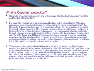 Copyright © 2004 Pearson Education, Inc.
What is Copyright protection?
 Copyright protection begins when any of the above described work is actually created
and fixed in a tangible form.
 For example, my brother is a musician and he lives in the United States. When he
writes new lyrics, he prints them out on paper, signs his name at the bottom with the
Copyright © symbol to show that he is the author, places it in an envelope and mails it
to himself without opening it. His copyright begins at the moment he puts his idea in a
tangible form by printing the lyrics out on paper. He creates proof when he mails it to
himself - the postmark establishes the date of creation. He then registers his copyright
with the U.S. Copyright Office which is a requirement in order to sue for monetary
damages should a violation of his copyright arise. However, if somebody copies and
redistributes his lyrics without permission before his copyright is registered, he still has
the right to assert a copyright claim as the true author.
 The above applies to digital art and graphics. Open a gif, jpg or png file that you
created and look at the properties. It states the date that you saved it to your hard drive
as the date of creation. If somebody copies a graphic from your web site I assure you
that the date of creation on your copy of the file is earlier than the copy taken off your
web site. If that still doesn't feel like enough proof for you, save everything to a floppy
disk and mail it to yourself via certified mail. Keep the envelope sealed, wrap it in
protective plastic and put it in a safe place.
 