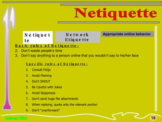 Business Ethics r Netiquette 19 Netiquette Basic rules of Netiquette: Don’t waste people’s time Don’t say anything to a person online that you wouldn’t say to his/her face Specific rules of Netiquette: Consult FAQs Avoid Flaming Don’t SHOUT Be Careful with Jokes Avoid Sloppiness Don’t send huge file attachments When replying, quote only the relevant portion Don’t “overforward”  Network Etiquette Appropriate online behavior 