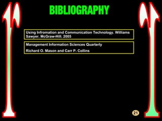 r r BIBLIOGRAPHY 21 Using Infromation and Communication Technology. Williams Sawyer. McGraw-Hill. 2005 Management Information Sciences Quarterly Richard O. Mason and Carr P. Collins 