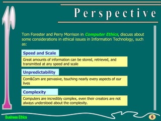 Business Ethics r P e r s p e c t i v e 6 Tom Forester and Perry Morrison in  Computer Ethics , discuss about some considerations in ethical issues in Information Technology, such as: Speed and Scale Unpredictability Complexity Great amounts of information can be stored, retrieved, and transmitted at any speed and scale Com&Com are pervasive, touching nearly every aspects of our lives  Computers are incredibly complex, even their creators are not always understood about the complexity.  