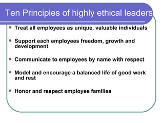 Ten Principles of highly ethical leaders Treat all employees as unique, valuable individuals   Support each employees freedom, growth and development Communicate to employees by name with respect   Model and encourage a balanced life of good work and rest Honor and respect employee families 