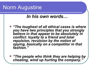 Norm Augustine In his own words…  “ The toughest of all ethical cases is where you have two principles that you strongly believe in that appear to be absolutely in conflict: loyalty to a friend and total repulsion, revulsion by the notion of spying, basically on a competitor in that fashion.”  “ The people who think they are helping by cheating, wind up hurting the company.”  
