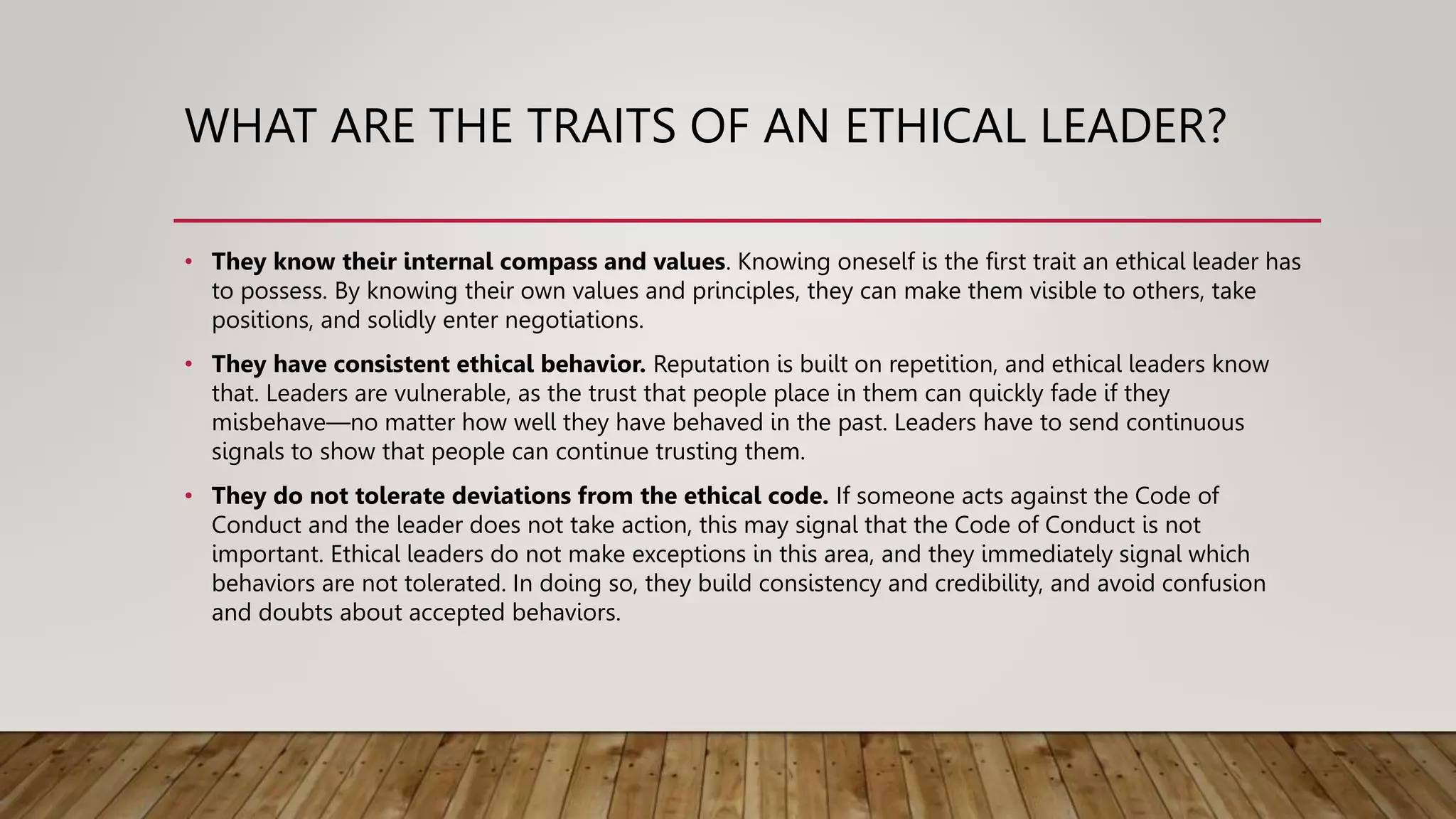 WHAT ARE THE TRAITS OF AN ETHICAL LEADER?
• They know their internal compass and values. Knowing oneself is the first trait an ethical leader has
to possess. By knowing their own values and principles, they can make them visible to others, take
positions, and solidly enter negotiations.
• They have consistent ethical behavior. Reputation is built on repetition, and ethical leaders know
that. Leaders are vulnerable, as the trust that people place in them can quickly fade if they
misbehave—no matter how well they have behaved in the past. Leaders have to send continuous
signals to show that people can continue trusting them.
• They do not tolerate deviations from the ethical code. If someone acts against the Code of
Conduct and the leader does not take action, this may signal that the Code of Conduct is not
important. Ethical leaders do not make exceptions in this area, and they immediately signal which
behaviors are not tolerated. In doing so, they build consistency and credibility, and avoid confusion
and doubts about accepted behaviors.
 