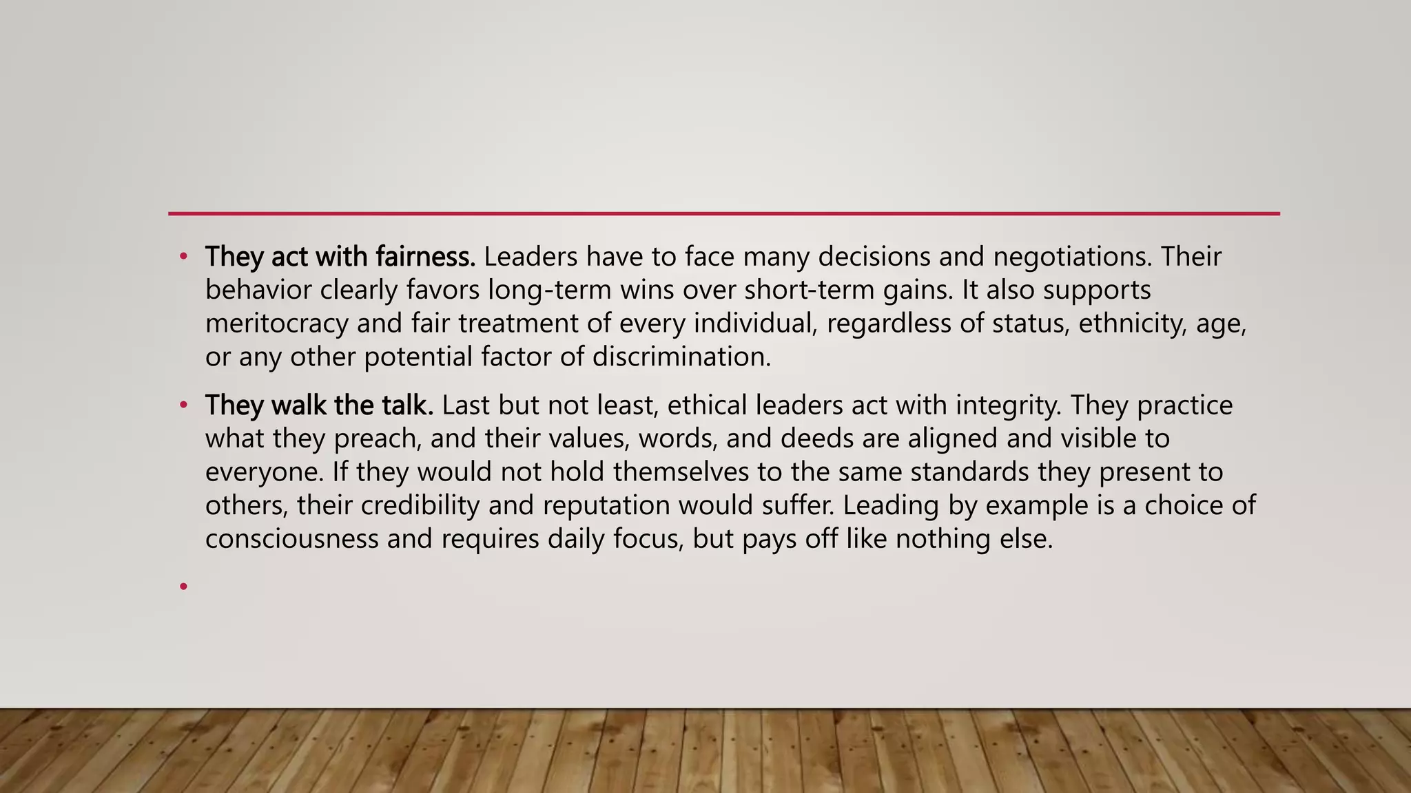 • They act with fairness. Leaders have to face many decisions and negotiations. Their
behavior clearly favors long-term wins over short-term gains. It also supports
meritocracy and fair treatment of every individual, regardless of status, ethnicity, age,
or any other potential factor of discrimination.
• They walk the talk. Last but not least, ethical leaders act with integrity. They practice
what they preach, and their values, words, and deeds are aligned and visible to
everyone. If they would not hold themselves to the same standards they present to
others, their credibility and reputation would suffer. Leading by example is a choice of
consciousness and requires daily focus, but pays off like nothing else.
•
 