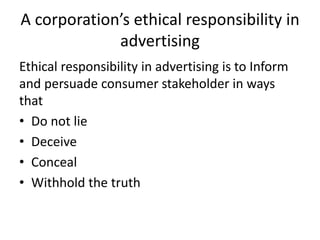 A corporation’s ethical responsibility in
advertising
Ethical responsibility in advertising is to Inform
and persuade consumer stakeholder in ways
that
• Do not lie
• Deceive
• Conceal
• Withhold the truth
 