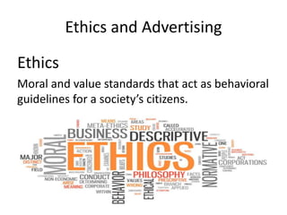 Ethics and Advertising
Ethics
Moral and value standards that act as behavioral
guidelines for a society’s citizens.
 