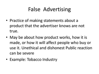 False Advertising
• Practice of making statements about a
product that the advertiser knows are not
true.
• May be about how product works, how it is
made, or how it will affect people who buy or
use it. Unethical and dishonest Public reaction
can be severe
• Example: Tobacco Industry
 
