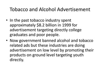 Tobacco and Alcohol Advertisement
• In the past tobacco industry spent
approximately $8.2 billion in 1999 for
advertisement targeting directly college
graduates and poor people.
• Now government banned alcohol and tobacco
related ads but these industries are doing
advertisement on low level by promoting their
products on ground level targeting youth
directly.
 