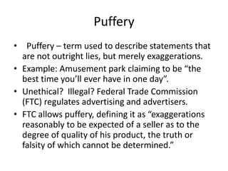 Puffery
• Puffery – term used to describe statements that
are not outright lies, but merely exaggerations.
• Example: Amusement park claiming to be “the
best time you’ll ever have in one day”.
• Unethical? Illegal? Federal Trade Commission
(FTC) regulates advertising and advertisers.
• FTC allows puffery, defining it as “exaggerations
reasonably to be expected of a seller as to the
degree of quality of his product, the truth or
falsity of which cannot be determined.”
 