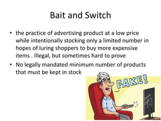 Bait and Switch
• the practice of advertising product at a low price
while intentionally stocking only a limited number in
hopes of luring shoppers to buy more expensive
items . Illegal, but sometimes hard to prove
• No legally mandated minimum number of products
that must be kept in stock
 
