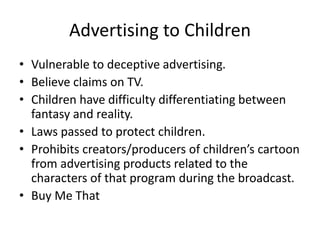 Advertising to Children
• Vulnerable to deceptive advertising.
• Believe claims on TV.
• Children have difficulty differentiating between
fantasy and reality.
• Laws passed to protect children.
• Prohibits creators/producers of children’s cartoon
from advertising products related to the
characters of that program during the broadcast.
• Buy Me That
 